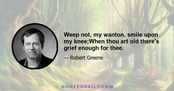 Weep not, my wanton, smile upon my knee;When thou art old there's grief enough for thee.