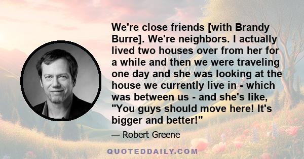 We're close friends [with Brandy Burre]. We're neighbors. I actually lived two houses over from her for a while and then we were traveling one day and she was looking at the house we currently live in - which was