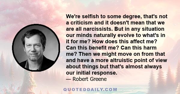 We're selfish to some degree, that's not a criticism and it doesn't mean that we are all narcissists. But in any situation our minds naturally evolve to what's in it for me? How does this affect me? Can this benefit me? 