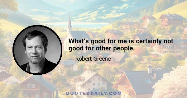 What's good for me is certainly not good for other people.