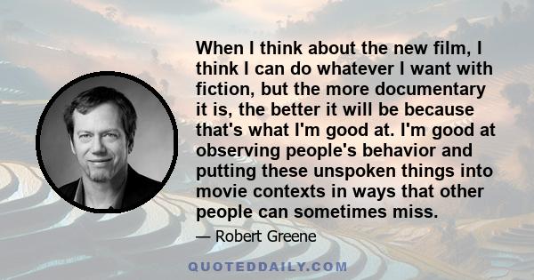 When I think about the new film, I think I can do whatever I want with fiction, but the more documentary it is, the better it will be because that's what I'm good at. I'm good at observing people's behavior and putting