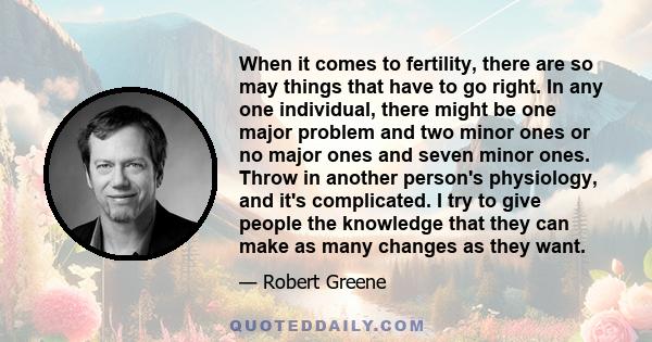 When it comes to fertility, there are so may things that have to go right. In any one individual, there might be one major problem and two minor ones or no major ones and seven minor ones. Throw in another person's