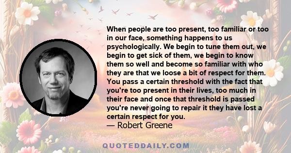 When people are too present, too familiar or too in our face, something happens to us psychologically. We begin to tune them out, we begin to get sick of them, we begin to know them so well and become so familiar with