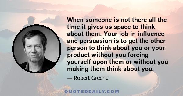 When someone is not there all the time it gives us space to think about them. Your job in influence and persuasion is to get the other person to think about you or your product without you forcing yourself upon them or