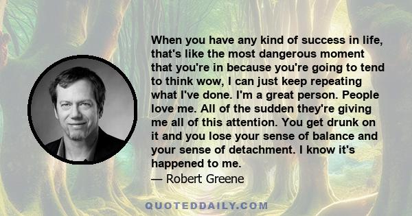 When you have any kind of success in life, that's like the most dangerous moment that you're in because you're going to tend to think wow, I can just keep repeating what I've done. I'm a great person. People love me.