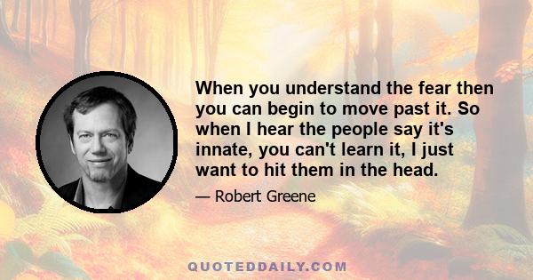 When you understand the fear then you can begin to move past it. So when I hear the people say it's innate, you can't learn it, I just want to hit them in the head.