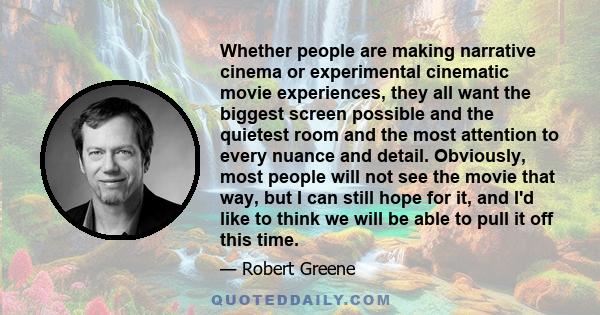 Whether people are making narrative cinema or experimental cinematic movie experiences, they all want the biggest screen possible and the quietest room and the most attention to every nuance and detail. Obviously, most