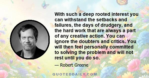 With such a deep rooted interest you can withstand the setbacks and failures, the days of drudgery, and the hard work that are always a part of any creative action. You can ignore the doubters and critics. You will then 