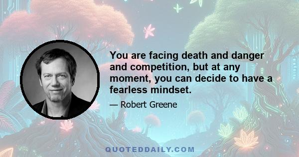 You are facing death and danger and competition, but at any moment, you can decide to have a fearless mindset.