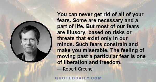 You can never get rid of all of your fears. Some are necessary and a part of life. But most of our fears are illusory, based on risks or threats that exist only in our minds. Such fears constrain and make you miserable. 