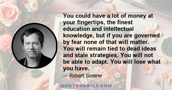 You could have a lot of money at your fingertips, the finest education and intellectual knowledge, but if you are governed by fear none of that will matter. You will remain tied to dead ideas and stale strategies. You