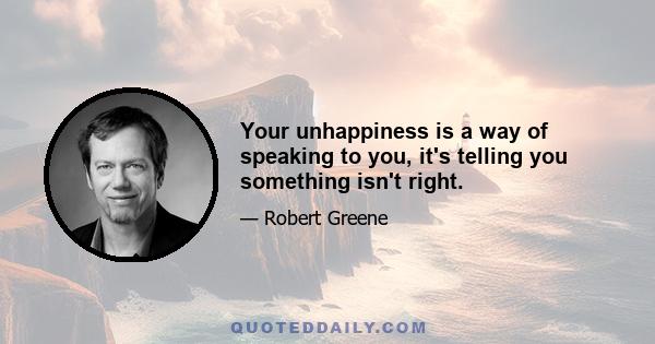 Your unhappiness is a way of speaking to you, it's telling you something isn't right.