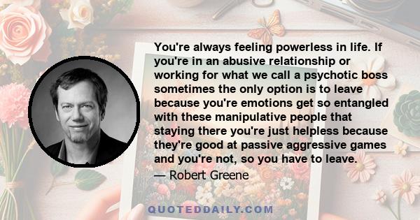 You're always feeling powerless in life. If you're in an abusive relationship or working for what we call a psychotic boss sometimes the only option is to leave because you're emotions get so entangled with these