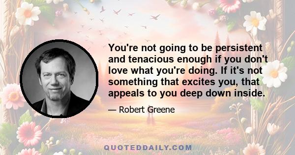 You're not going to be persistent and tenacious enough if you don't love what you're doing. If it's not something that excites you, that appeals to you deep down inside.