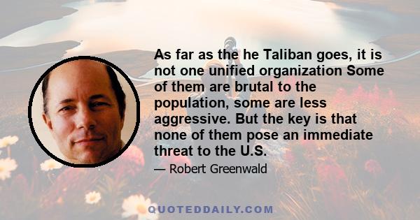 As far as the he Taliban goes, it is not one unified organization Some of them are brutal to the population, some are less aggressive. But the key is that none of them pose an immediate threat to the U.S.