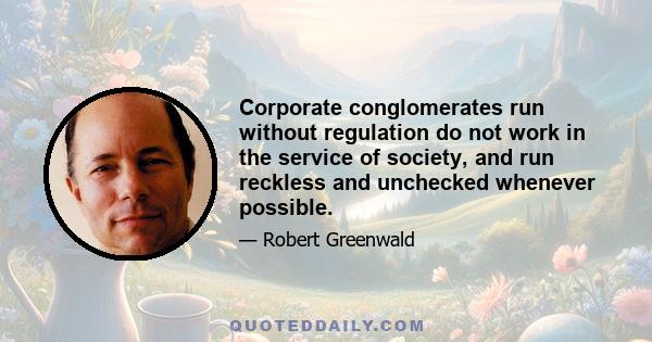 Corporate conglomerates run without regulation do not work in the service of society, and run reckless and unchecked whenever possible.