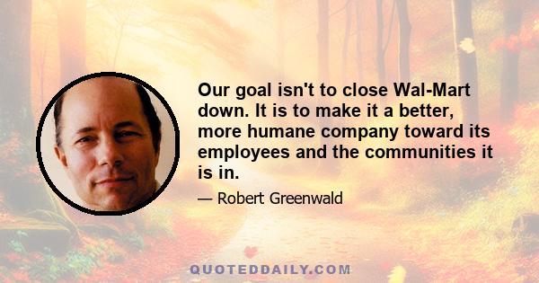 Our goal isn't to close Wal-Mart down. It is to make it a better, more humane company toward its employees and the communities it is in.