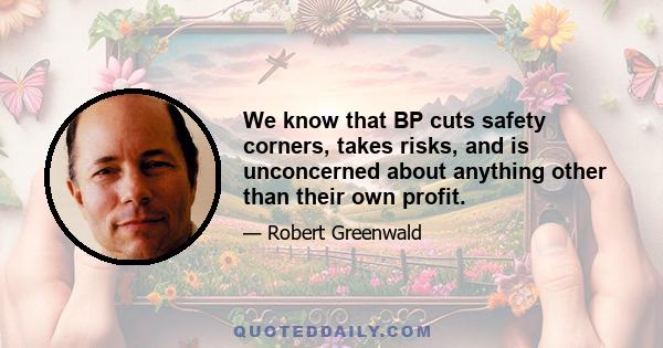 We know that BP cuts safety corners, takes risks, and is unconcerned about anything other than their own profit.