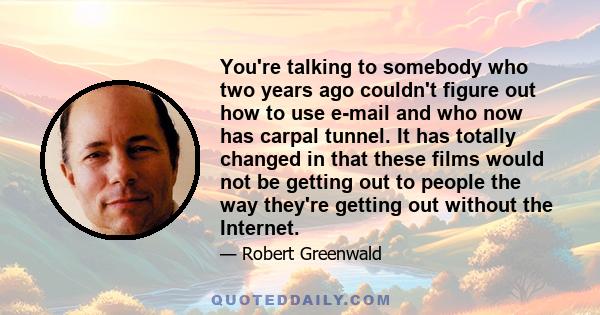 You're talking to somebody who two years ago couldn't figure out how to use e-mail and who now has carpal tunnel. It has totally changed in that these films would not be getting out to people the way they're getting out 