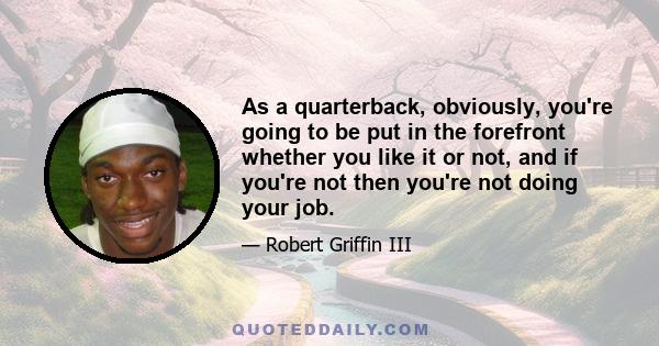 As a quarterback, obviously, you're going to be put in the forefront whether you like it or not, and if you're not then you're not doing your job.