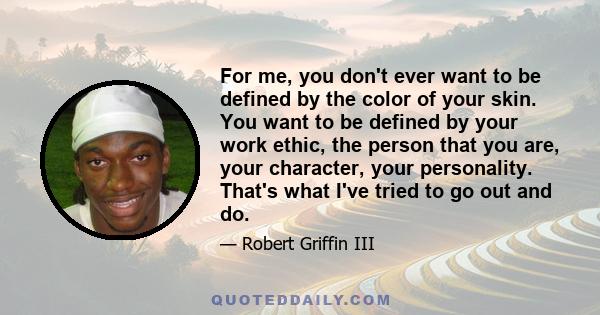 For me, you don't ever want to be defined by the color of your skin. You want to be defined by your work ethic, the person that you are, your character, your personality. That's what I've tried to go out and do.