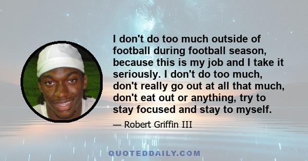 I don't do too much outside of football during football season, because this is my job and I take it seriously. I don't do too much, don't really go out at all that much, don't eat out or anything, try to stay focused