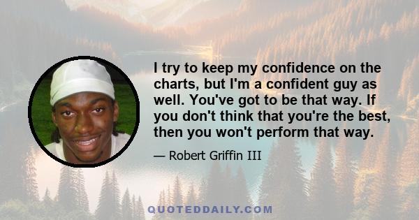 I try to keep my confidence on the charts, but I'm a confident guy as well. You've got to be that way. If you don't think that you're the best, then you won't perform that way.