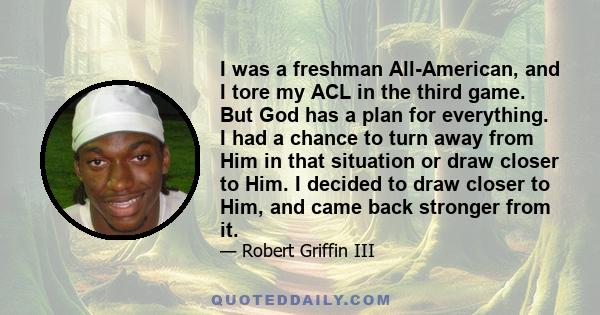 I was a freshman All-American, and I tore my ACL in the third game. But God has a plan for everything. I had a chance to turn away from Him in that situation or draw closer to Him. I decided to draw closer to Him, and