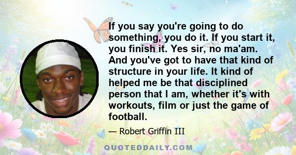 If you say you're going to do something, you do it. If you start it, you finish it. Yes sir, no ma'am. And you've got to have that kind of structure in your life. It kind of helped me be that disciplined person that I