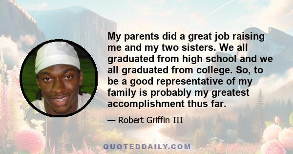 My parents did a great job raising me and my two sisters. We all graduated from high school and we all graduated from college. So, to be a good representative of my family is probably my greatest accomplishment thus far.