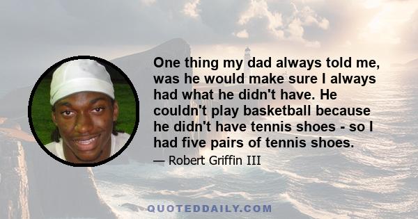 One thing my dad always told me, was he would make sure I always had what he didn't have. He couldn't play basketball because he didn't have tennis shoes - so I had five pairs of tennis shoes.