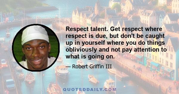 Respect talent. Get respect where respect is due, but don't be caught up in yourself where you do things obliviously and not pay attention to what is going on.