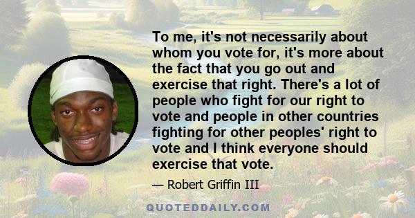 To me, it's not necessarily about whom you vote for, it's more about the fact that you go out and exercise that right. There's a lot of people who fight for our right to vote and people in other countries fighting for