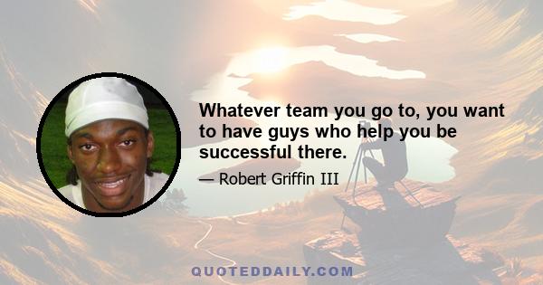 Whatever team you go to, you want to have guys who help you be successful there.