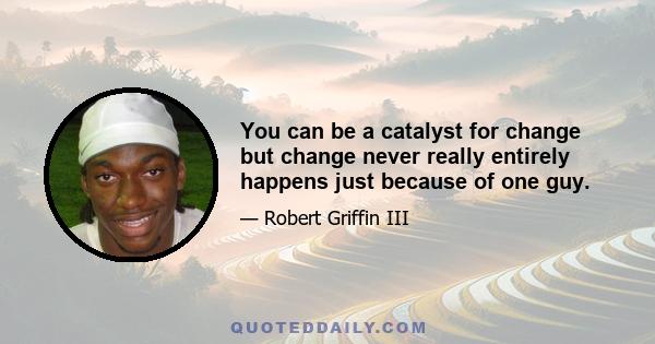 You can be a catalyst for change but change never really entirely happens just because of one guy.