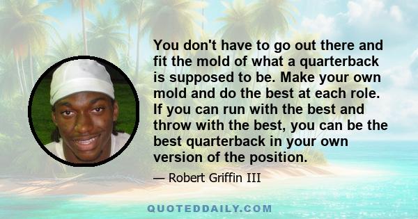 You don't have to go out there and fit the mold of what a quarterback is supposed to be. Make your own mold and do the best at each role. If you can run with the best and throw with the best, you can be the best