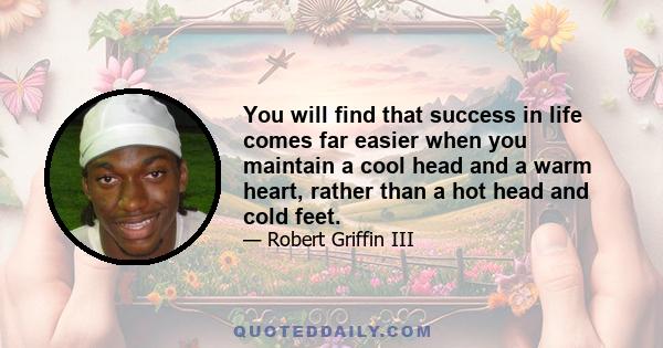 You will find that success in life comes far easier when you maintain a cool head and a warm heart, rather than a hot head and cold feet.