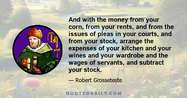 And with the money from your corn, from your rents, and from the issues of pleas in your courts, and from your stock, arrange the expenses of your kitchen and your wines and your wardrobe and the wages of servants, and