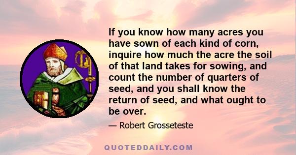 If you know how many acres you have sown of each kind of corn, inquire how much the acre the soil of that land takes for sowing, and count the number of quarters of seed, and you shall know the return of seed, and what