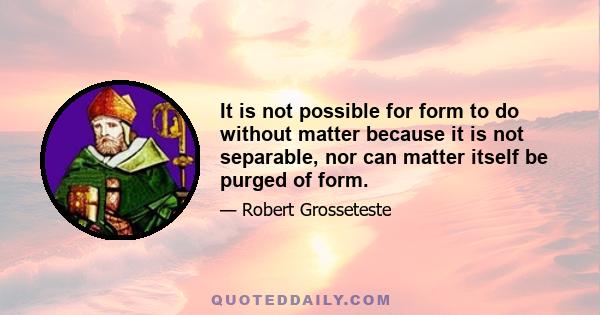 It is not possible for form to do without matter because it is not separable, nor can matter itself be purged of form.