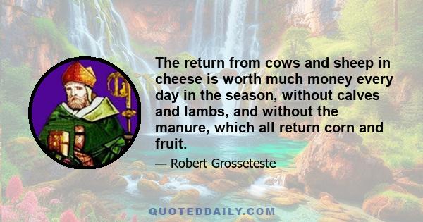 The return from cows and sheep in cheese is worth much money every day in the season, without calves and lambs, and without the manure, which all return corn and fruit.