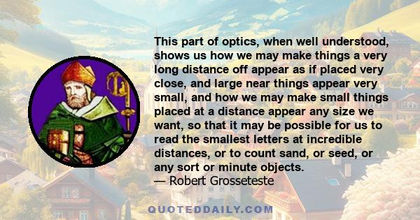 This part of optics, when well understood, shows us how we may make things a very long distance off appear as if placed very close, and large near things appear very small, and how we may make small things placed at a