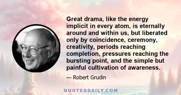 Great drama, like the energy implicit in every atom, is eternally around and within us, but liberated only by coincidence, ceremony, creativity, periods reaching completion, pressures reaching the bursting point, and