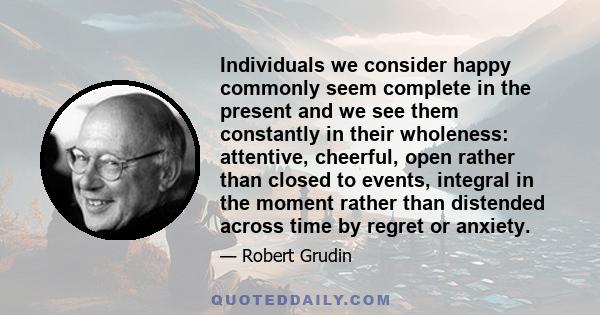 Individuals we consider happy commonly seem complete in the present and we see them constantly in their wholeness: attentive, cheerful, open rather than closed to events, integral in the moment rather than distended