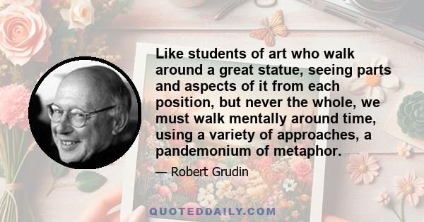 Like students of art who walk around a great statue, seeing parts and aspects of it from each position, but never the whole, we must walk mentally around time, using a variety of approaches, a pandemonium of metaphor.