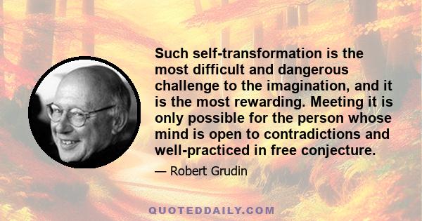 Such self-transformation is the most difficult and dangerous challenge to the imagination, and it is the most rewarding. Meeting it is only possible for the person whose mind is open to contradictions and well-practiced 