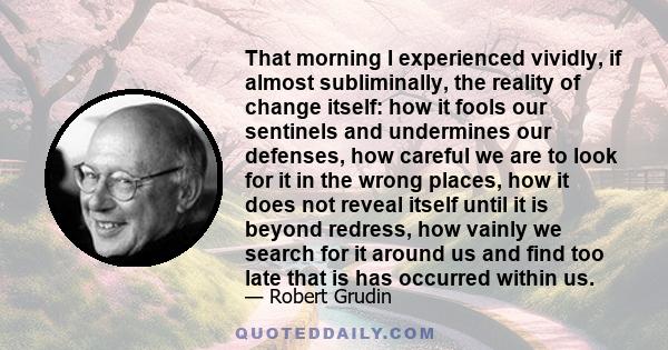 That morning I experienced vividly, if almost subliminally, the reality of change itself: how it fools our sentinels and undermines our defenses, how careful we are to look for it in the wrong places, how it does not