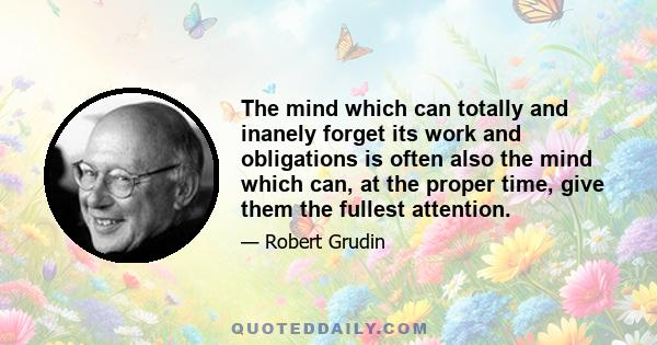 The mind which can totally and inanely forget its work and obligations is often also the mind which can, at the proper time, give them the fullest attention.