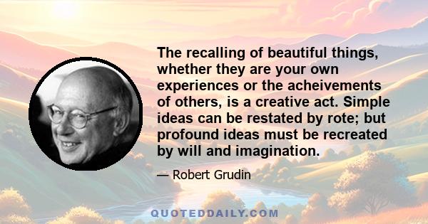 The recalling of beautiful things, whether they are your own experiences or the acheivements of others, is a creative act. Simple ideas can be restated by rote; but profound ideas must be recreated by will and