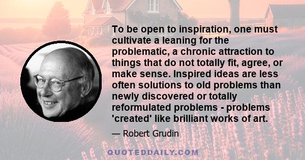 To be open to inspiration, one must cultivate a leaning for the problematic, a chronic attraction to things that do not totally fit, agree, or make sense. Inspired ideas are less often solutions to old problems than